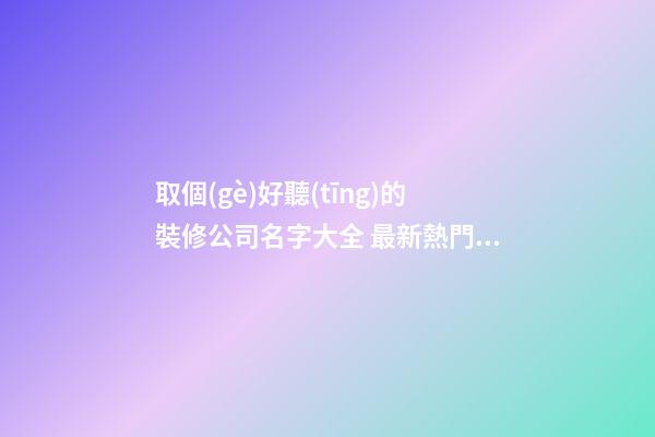 取個(gè)好聽(tīng)的裝修公司名字大全 最新熱門(mén)公司名字,起名之家